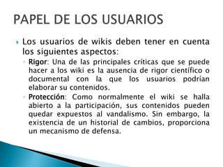    Los usuarios de wikis deben tener en cuenta
    los siguientes aspectos:
    ◦ Rigor: Una de las principales críticas que se puede
      hacer a los wiki es la ausencia de rigor científico o
      documental con la que los usuarios podrían
      elaborar su contenidos.
    ◦ Protección: Como normalmente el wiki se halla
      abierto a la participación, sus contenidos pueden
      quedar expuestos al vandalismo. Sin embargo, la
      existencia de un historial de cambios, proporciona
      un mecanismo de defensa.
 