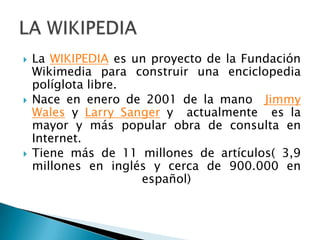    La WIKIPEDIA es un proyecto de la Fundación
    Wikimedia para construir una enciclopedia
    políglota libre.
   Nace en enero de 2001 de la mano Jimmy
    Wales y Larry Sanger y actualmente es la
    mayor y más popular obra de consulta en
    Internet.
   Tiene más de 11 millones de artículos( 3,9
    millones en inglés y cerca de 900.000 en
                     español)
 