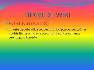 TIPOS DE WIKI 
PUBLIC(GRATIS) 
 En este tipo de wikis todo el mundo puede leer ,editar 
y subir ficheros no es necesario ni contar con una 
cuenta para hacerlo 
 
