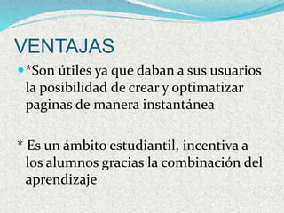 VENTAJAS 
*Son útiles ya que daban a sus usuarios 
la posibilidad de crear y optimatizar 
paginas de manera instantánea 
* Es un ámbito estudiantil, incentiva a 
los alumnos gracias la combinación del 
aprendizaje 
 