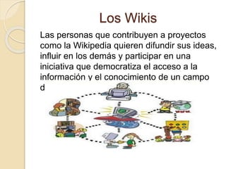 Los Wikis
Las personas que contribuyen a proyectos
como la Wikipedia quieren difundir sus ideas,
influir en los demás y participar en una
iniciativa que democratiza el acceso a la
información y el conocimiento de un campo
dado el saber.
 