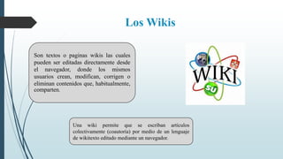 Los Wikis
Son textos o paginas wikis las cuales
pueden ser editadas directamente desde
el navegador, donde los mismos
usuarios crean, modifican, corrigen o
eliminan contenidos que, habitualmente,
comparten.
Una wiki permite que se escriban artículos
colectivamente (coautoría) por medio de un lenguaje
de wikitexto editado mediante un navegador.
 