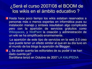 ¿Será el curso 2007/08 el BOOM de los wikis en el ámbito educativo ? <ul><li>Hasta hace poco tiempo los wikis estaban rese...