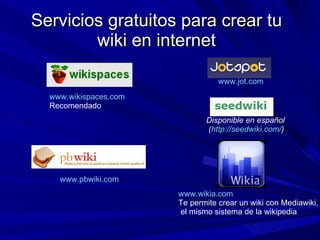 Servicios gratuitos para crear tu wiki en internet www.wikispaces.com   Recomendado www.pbwiki.com   www.wikia.com Te perm...