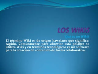 LOS WIKIS  Qué es un Wiki? El término Wiki es de origen hawaiano que significa: rápido. Comúnmente para abreviar esta palabra se utiliza Wiki y en términos tecnológicos es un software para la creación de contenido de forma colaborativa. 
