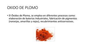 OXIDO DE PLOMO
• El Óxidos de Plomo, se emplea en diferentes procesos como:
elaboración de baterías Industriales, fabricación de pigmentos
(naranjas, amarillos y rojos), recubrimientos anticorrosivos.
 