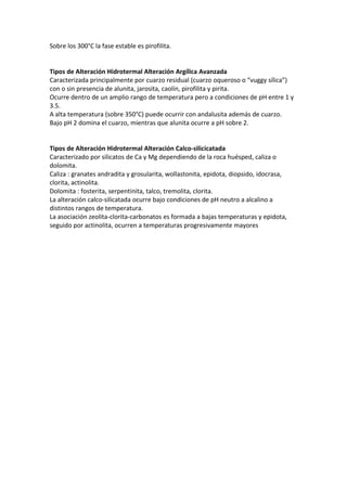 Sobre los 300°C la fase estable es pirofilita.
Tipos de Alteración Hidrotermal Alteración Argílica Avanzada
Caracterizada principalmente por cuarzo residual (cuarzo oqueroso o “vuggy sílica”)
con o sin presencia de alunita, jarosita, caolín, pirofilita y pirita.
Ocurre dentro de un amplio rango de temperatura pero a condiciones de pH entre 1 y
3.5.
A alta temperatura (sobre 350°C) puede ocurrir con andalusita además de cuarzo.
Bajo pH 2 domina el cuarzo, mientras que alunita ocurre a pH sobre 2.
Tipos de Alteración Hidrotermal Alteración Calco-silicicatada
Caracterizado por silicatos de Ca y Mg dependiendo de la roca huésped, caliza o
dolomita.
Caliza : granates andradita y grosularita, wollastonita, epidota, diopsido, idocrasa,
clorita, actinolita.
Dolomita : fosterita, serpentinita, talco, tremolita, clorita.
La alteración calco-silicatada ocurre bajo condiciones de pH neutro a alcalino a
distintos rangos de temperatura.
La asociación zeolita-clorita-carbonatos es formada a bajas temperaturas y epidota,
seguido por actinolita, ocurren a temperaturas progresivamente mayores
 
