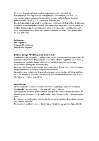 En el caso de geología lo que se observa y estudia es el resultado final.
Por lo tanto un modelo puede ser visto como una función f (xn), donde xi…xn
representan parámetros como temperatura, presión, litología, fuente de agua,
permeabilidad, Eh, pH, fO2, fS2, ambiente tectónico, etc.
Siendo la cantidad de parámetros involucrados extremadamente grande y de compleja
medición, muchas veces producto de interpretaciones subjetivas, el desarrollo de un
modelo geológico de deposito es sujeto a una enorme gama de incertidumbres, sin
mencionar la variablidad de los sistemas naturales que hacen de cada caso estudiado
un caso particular.
Definiciones
Metalogénesis
Provincia Metalogénica
Período Metalogénico
Sistemas del tipo Pórfido Cuprífero Generalidades
Los depositos del tipo pórfido cuprífero comprenden yacimientos de gran volumen de
mineralización primaria de sulfuros de cobre-fierro y fierro, en general hospedados y
directamente asociados a cuerpos intrusivos porfíricos, pero en ningún caso
estrictamente restringidos a roca intrusiva.
Estos yacimientos están asociados a arcos magmáticos de margenes continentales y a
magmatismo calcoalcalino de composición intermedia.
La roca huesped es típicamente granodiorita, cuarzo-monzonita y pórfido andesítico,
asociado a sistemas intrusivos multifaséticos y comunmente relacionado con etapas
tardías de la evolución magmática.
Generalidades
La mineralización ocurre en forma diseminada, en vetillas y enjambres de vetillas
(stockwork), en columnas de brecha y también como rellenos.
Los cuerpos de pórfido cuprífero tienden a ser grandes (cientos a miles de metros de
diametro), de forma concentrica a elongada, con contornos regulares a irregulares en
planta.
En secciones verticales estos yacimientos tienen forma tubular o de embudo (muela),
con ejes casi verticales.
Normalmente se observa mayor diseminación horizontal que vertical, hasta 6 Km2.
 