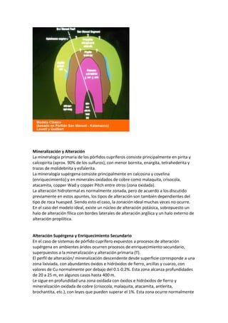 Mineralización y Alteración
La mineralogía primaria de los pórfidos cupríferos consiste principalmente en pirita y
calcopirita (aprox. 90% de los sulfuros), con menor bornita, enargita, tetrahederita y
trazas de molidebnita y esfalerita.
La mineralogía supérgena consiste principalmente en calcosina y covelina
(enriquecimiento) y en minerales oxidados de cobre como malaquita, crisocola,
atacamita, copper Wad y copper Pitch entre otros (zona oxidada).
La alteración hidrotermal es normalmente zonada, pero de acuerdo a los discutido
previamente en estos apuntes, los tipos de alteración son también dependientes del
tipo de roca huesped. Siendo esto el caso, la zonación ideal muchas veces no ocurre.
En el caso del modelo ideal, existe un núcleo de alteración potásica, sobrepuesto un
halo de alteración fílica con bordes laterales de alteración argílica y un halo externo de
alteración propilítica.
Alteración Supérgena y Enriquecimiento Secundario
En el caso de sistemas de pórfido cuprífero expuestos a procesos de alteración
supérgena en ambientes áridos ocurren procesos de enriquecimiento secundario,
superpuestos a la mineralización y alteración primaria (T).
El perfil de alteración/ mineralización descendente desde superficie corresponde a una
zona lixiviada, con abundantes óxidos e hidróxidos de fierro, arcillas y cuarzo, con
valores de Cu normalmente por debajo del 0.1-0.2%. Esta zona alcanza profundidades
de 20 a 25 m, en algunos casos hasta 400 m.
Le sigue en profundidad una zona oxidada con óxidos e hidróxidos de fierro y
mineralización oxidada de cobre (crisocola, malaquita, atacamita, antlerita,
brochantita, etc.), con leyes que pueden superar el 1%. Esta zona ocurre normalmente
 