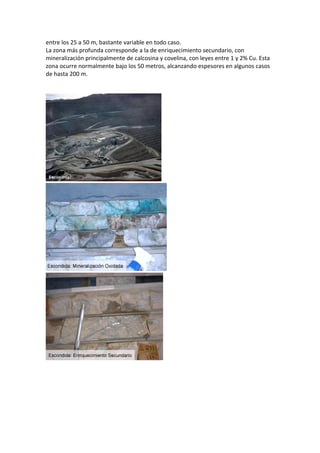 entre los 25 a 50 m, bastante variable en todo caso.
La zona más profunda corresponde a la de enriquecimiento secundario, con
mineralización principalmente de calcosina y covelina, con leyes entre 1 y 2% Cu. Esta
zona ocurre normalmente bajo los 50 metros, alcanzando espesores en algunos casos
de hasta 200 m.
 