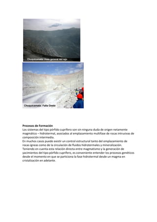 Procesos de Formación
Los sistemas del tipo pórfido cuprífero son sin ninguna duda de origen netamente
magmático – hidrotermal, asociados al emplazamiento multifase de rocas intrusivas de
composición intermedia.
En muchos casos puede existir un control estructural tanto del emplazamiento de
rocas igneas como de la circulación de fluidos hidrotermales y mineralización.
Teniendo en cuenta esta relación directa entre magmatismo y la generación de
yacimientos del tipo pórfido cuprífero, es conveniente entender los procesos genéticos
desde el momento en que se particiona la fase hidrotermal desde un magma en
cristalización en adelante.
 