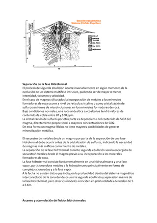 Separación de la fase Hidrotermal
El proceso de segunda ebullición ocurre invariablemente en algún momento de la
evolución de un sistema multifase intrusivo, pudiendo ser de mayor o menor
intensidad, volumen y velocidad.
En el caso de magmas silicatados la incorporación de metales a los minerales
formadores de roca ocurre a nivel de retículo cristalino o como cristalización de
sulfuros en forma de microinclusiones en los minerales formadores de roca.
Bajo condiciones normales, una roca andesítica calcoalcalina tendrá valores de
contenido de cobre entre 20 y 100 ppm.
La cristalización de sulfuros por otra parte es dependiente del contenido de SiO2 del
magma, directamente proporcional a mayores concentraciones de SiO2.
De esta forma un magma félsico no tiene mayores posibilidades de generar
mineralización metálica.
El secuestro de metales desde un magma por parte de la separación de una fase
hidrotermal debe ocurrir antes de la cristalización de sulfuros, indicando la necesidad
de magmas más máficos como fuente de metales.
La separación de la fase hidrotermal durante segunda ebullición será la encargada de
secuestrar metales desde el magma previo a su incorporación a los minerales
formadores de roca.
La fase hidrotermal consiste fundamentalmente en una hidrosalmuera y una fase
vapor, particionandose metales a la hidrosalmuera principalmente en forma de
complejos clorurados y a la fase vapor.
A la fecha no existen datos que indiquen la profundidad dentro del sistema magmático
interconectado de la zona donde ocurre la segunda ebullición y separación masiva de
la fase hidrotermal, pero diversos modelos coinciden en profundidades del orden de 5
a 6 Km.
Ascenso y acumulación de fluidos hidrotermales
 