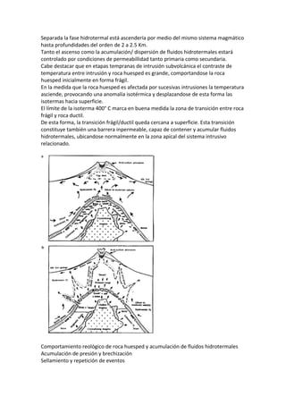 Separada la fase hidrotermal está ascendería por medio del mismo sistema magmático
hasta profundidades del orden de 2 a 2.5 Km.
Tanto el ascenso como la acumulación/ dispersión de fluidos hidrotermales estará
controlado por condiciones de permeabillidad tanto primaria como secundaria.
Cabe destacar que en etapas tempranas de intrusión subvolcánica el contraste de
temperatura entre intrusión y roca huesped es grande, comportandose la roca
huesped inicialmente en forma frágil.
En la medida que la roca huesped es afectada por sucesivas intrusiones la temperatura
asciende, provocando una anomalía isotérmica y desplazandose de esta forma las
isotermas hacia superficie.
El límite de la isoterma 400° C marca en buena medida la zona de transición entre roca
frágil y roca ductil.
De esta forma, la transición frágil/ductil queda cercana a superficie. Esta transición
constituye también una barrera inpermeable, capaz de contener y acumular fluidos
hidrotermales, ubicandose normalmente en la zona apical del sistema intrusivo
relacionado.
Comportamiento reológico de roca huesped y acumulación de fluidos hidrotermales
Acumulación de presión y brechización
Sellamiento y repetición de eventos
 