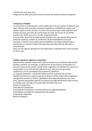 Evolución de razón agua roca.
Integración de todos estos parámetros en función de evolución dinámica acoplada.
Variaciones al Modelo
Las variaciones y complicaciones a este modelo por cierto son muchas. El hecho de que
estos sistemas están asociados a procesos magmáticos multifacéticos, implica que
pueden repetirse varios eventos, uno sobre otro durante toda la vida magmática del
sistema intrusivo, por cierto de mucho mayor duración que el caso de un pórfido
cuprífero (ej. 10 Ma versus 0.2 a 0.5 Ma, respectivamente).
Por otra parte, desarrollo de mega brechas hidrotermales, por ejemplo diatremas en
ambiente volcánico, cambian las condiciones de permeabilidad en la zona de
transición, sirviendo como canales de permeabilidad a los fluidos hidrotermales y
permitiendo un ascenso a niveles más epizonales para desarrollo de alteración y
mineralización.
Estos son solo algunos ejemplos de casos particulares, pudiendo existir toda una gama
de otros casos.
Pórfidos Cupríferos: Gigantes vs. Normales
Teóricamente, cualquier magma calco-alcalina del tipo I es un productor potencial de
pórfidos cupríferos. Sin embargo, la optimización de los procesos conducentes a la
partición masiva de los metales, desde la fase magmática a la hidrotermal, previo a ser
incorporados en los minerales formadores de roca, sólo ocurrirá bajo ciertas
condiciones y con la convergencia de parámetros específicos.
La “segunda ebullición”, o exsolución volátil, permite la partición de una fase
hidrotermal (salmuera o vapor) capaz de secuestrar metales desde la fase magmática.
Los siguientes procesos y factores, gatilladores de la segunda ebullición son, entre
otros, aquellos que pueden optmizar los procesos de segunda ebullición antes de que
los metales sean retenidos en los minerales formadores de roca:
Presión y Temperatura
Velocidad de Cristalización
Porcentaje de Cristalización al momento de ocurrir Segunda Ebullición
Profundidad y velocidad de emplazamiento de magmas
Composición magmática
Mezcla de Magmas
 
