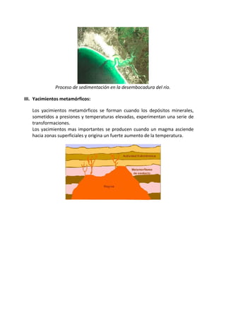 Proceso de sedimentación en la desembocadura del río.
III. Yacimientos metamórficos:
Los yacimientos metamórficos se forman cuando los depósitos minerales,
sometidos a presiones y temperaturas elevadas, experimentan una serie de
transformaciones.
Los yacimientos mas importantes se producen cuando un magma asciende
hacia zonas superficiales y origina un fuerte aumento de la temperatura.
 