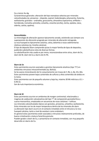 Ca y menor Au-Ag.
Características generales: alteración del tipo reemplazo selectivo por minerales
calcosilicatados (ej. piroxenos – diopsido, espinel, hedenbergita, johansenita, fosterita,
wollastonita; granates – andradita, grossularita, almandino-espesartina; anfiboles –
hornblenda, tremolita-actinolita; scheelita, smectita (arcilla), clorita, epidota, talco,
siderita, calcita, opalina).
Generalidades
La mineralogía de alteración aparece tipicamente zonada, existiendo casi siempre una
superposición de alteración prograda por minerales de alteración retrograda.
La roca huesped es típicamente calcárea, caliza, dolomita o rocas sedimentarias
clásticas calcáreas (ej. limolita calcárea).
El tipo de deposito Skarn comprende quizas la mayor familia de tipos de depositos,
pudiendo subclasificarse estos de diversas formas.
La subclasificación más usada es por mena, reconociendose entre otros, skarn de Sn,
skarn de W, skarn de Cu y skarns de Zn-Pb.
Skarn de Sn
Estos yacimientos ocurren asociados a granitos típicamente alcalinos (tipo “S”) en
ambientes intrusivos intracontinentales (ej. Bolivia).
Se les asocia mineralización de Sn conjuntamente con trazas de F, Rb, Li, Be, W y Mo.
Estos yacimientos poseen bajos contenidos de sulfuros y altos contenidos de óxidos en
la mena.
Estos yacimientos son de pequeño volumen y baja ley, máximo 30 Mt métricas a 0.1 –
0.4% Sn.
Son de nula importancia económica.
Skarn de W
Estos yacimientos ocurren en ambientes de margen continental, relacionados a
magmas de subducción calcoalcalinos del tipo “I” de composición granodiorítica y
cuarzo-monzonítica, emplazados en secuencias de rocas calcáreas – lutíticas.
Los minerales calcosilicatados típicos son granates, piroxenos, scheelita y wollastonita.
Estos minerales son los de mayor temperatura dentro de los minerales de skarn.
La alteración tipo skarn ocurre en el contacto inmediato entre el intrusivo y la roca
huesped calcárea, tanto a nivel de exoskarn como endoskarn.
En general estos yacimientos están asociados a intrusivos relativamente profundos, de
buena cristalización y textura fanerítica granular.
Pueden gradar a skarn de Cu, o presentarse en contacto inmediato, con muy pequeño
desarrollo en skarns de Cu.
 