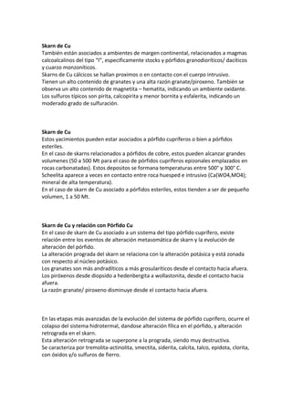 Skarn de Cu
También están asociados a ambientes de margen continental, relacionados a magmas
calcoalcalinos del tipo “I”, especificamente stocks y pórfidos granodioríticos/ dacíticos
y cuarzo monzoníticos.
Skarns de Cu cálcicos se hallan proximos o en contacto con el cuerpo intrusivo.
Tienen un alto contenido de granates y una alta razón granate/piroxeno. También se
observa un alto contenido de magnetita – hematita, indicando un ambiente oxidante.
Los sulfuros típicos son pirita, calcopirita y menor bornita y esfalerita, indicando un
moderado grado de sulfuración.
Skarn de Cu
Estos yacimientos pueden estar asociados a pórfido cupríferos o bien a pórfidos
esteriles.
En el caso de skarns relacionados a pórfidos de cobre, estos pueden alcanzar grandes
volumenes (50 a 500 Mt para el caso de pórfidos cupríferos epizonales emplazados en
rocas carbonatadas). Estos depositos se formana temperaturas entre 500° y 300° C.
Scheelita aparece a veces en contacto entre roca huesped e intrusivo (Ca(WO4,MO4);
mineral de alta temperatura).
En el caso de skarn de Cu asociado a pórfidos esteriles, estos tienden a ser de pequeño
volumen, 1 a 50 Mt.
Skarn de Cu y relación con Pórfido Cu
En el caso de skarn de Cu asociado a un sistema del tipo pórfido cuprífero, existe
relación entre los eventos de alteración metasomática de skarn y la evolución de
alteración del pórfido.
La alteración prograda del skarn se relaciona con la alteración potásica y está zonada
con respecto al núcleo potásico.
Los granates son más andradíticos a más grosularíticos desde el contacto hacia afuera.
Los piróxenos desde diopsido a hedenbergita a wollastonita, desde el contacto hacia
afuera.
La razón granate/ piroxeno disminuye desde el contacto hacia afuera.
En las etapas más avanzadas de la evolución del sistema de pórfido cuprífero, ocurre el
colapso del sistema hidrotermal, dandose alteración fílica en el pórfido, y alteración
retrograda en el skarn.
Esta alteración retrograda se superpone a la prograda, siendo muy destructiva.
Se caracteriza por tremolita-actinolita, smectita, siderita, calcita, talco, epidota, clorita,
con óxidos y/o sulfuros de fierro.
 