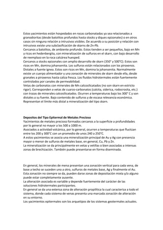 Estos yacimientos están hospedados en rocas carbonatadas ya sea relacionados a
granodioritas (desde batolitos profundos hasta stocks y diques epizonales) o en otros
casos sin ninguna relación a intrusivos visibles. De acuerdo a su posición y relación con
intrusivos existe una subclasificación de skarns de Zn-Pb.
Cercanos a batolitos, de ambiente profundo. Estos tienden a ser pequeños, bajo en Mn
y ricos en hedenbergita, con mineralización de sulfuros en el skarn, con bajo desarrollo
de reemplazo en la roca calcárea huesped.
Cercanos a stocks epizonales con amplio desarrollo de skarn (350° y 500°C). Estos son
ricos en Mn, domina johansenita. Los sulfuros están relacionados con los piroxenos.
Distales a fuente ignea. Estos son ricos en Mn, domina la johansenita. Normalmente
existe un cuerpo alimentador y una zonación de minerales de skarn desde ella, desde
granates a piroxenos hasta caliza fresca. Los fluidos hidrotermales están fuertemente
controlados por canales de permeabilidad.
Vetas de carbonatos con minerales de Mn calcosilicatados (no son skarn en estricto
rigor). Corresponden a vetas de cuarzo-carbonatos (calcita, siderica, rodocrosita, etc.)
con trazas de minerales calcosilicatados. Ocurren a temperaturas bajo los 300° C y son
distales a su fuente. Bajo contenido de sulfuros y de escasa relevancia económica.
Representan el límite más distal a mineralización del tipo skarn.
Depositos del Tipo Epitermal de Metales Precioso
Yacimientos de metales precioso formados cercanos a la superficie a profundidades
por lo general no mayor a los 500 a 1000 m.
Asociados a actividad volcánica, por lo general, ocurren a temperaturas que fluctúan
entre los 200 y 300°C con un promedio de unos 240 a 250°C.
A estos yacimientos se asocia una mineralización principal de Au y Ag con presencia
mayor o menor de sulfuros de metales base, en general, Cu, Pb y Zn.
La mineralización se da principalmente en vetas y vetillas o bien asociadas a intensas
zonas de brechización. También puede presentarse en forma diseminada.
En general, los minerales de mena presentan una zonación vertical para cada vena, de
base a techo se suceden uno a otro, sulfuros de metales base, Ag y finalmente el Au.
Esta zonación no siempre se da, pueden darse zonas de depositación mixta y/o alguno
puede estar completamente ausente.
La alteración asociada es variable y depende fuertemente del carácter de las
soluciones hidrotermales participantes.
En general se da una extensa zona de alteración propilítica la cual caracteriza a todo el
sistema, donde cada sistema de venas presenta una marcada zonación de alteración
en su entorno.
Los yacimientos epitermales son los arquetipos de los sistemas geotermales actuales.
 