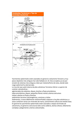 Yacimientos epitermales están asociados en general a volcanismo Terciario y muy
pocos depósitos más antiguos han sido hallados (Jr, K). Esto se explica ya sea por
erosión de sistemas más antiguos o bien por metamorfismo de estos, donde todo
rasgo epitermal ha sido borrado.
La roca de caja suele tratarse de pilas volcánicas Terciarias inferior a superior de
carácter calcoalcalinas :
aglomerados de andesitas, diques, brechas y flujos piroclásticos
tobas piroclásticas, diques, pequeños filones manto y domos extrusivos
lutitas y dacitas en flujos y brechas
sedimentos lacustres volcanogénicos, areniscas y lutitas
Sedimentos, a veces débilmente metamorfizados subyacen a las pilas volcánicas y a
veces contienen venas con minerales de mena, comúnmente sulfuros de metales base.
En general los yacimientos epitermales están asociados a etapas terminales de
volcanismo, en general a estructuras tales como calderas, domos silíceos, fallamiento
complejo y plegamiento y domos solevantados.
 