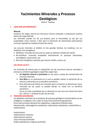 Yacimientos Minerales y Procesos
Geológicos
Brian K. Townley
I. ¿QUE SON LOS MINERALES?
Mineral:
Sustancia de origen natural con estructura interna ordenada y composición química
dentro de rango definido.
Los minerales pueden ser de uso práctico para la humanidad, ya sea por sus
propiedades como mineral, o bien para la extracción de elemento(s) particular(es)
como por ejemplo los metales (mineral de mena).
Los recursos minerales se dividen en tres grandes familias, los metálicos, los no-
metálicos y los energéticos.
• Metálicos: minerales de mena de los cuales se obtienen metales de interés.
• No-metálicos: minerales empleados directamente en procesos industriales,
tecnológicos, construcción, etc.
• Recursos energéticos: petroleo, gas natural, carbón, uranio, etc.
¿De dónde vienen?
Los minerales de interés para su explotación son de ocurrencia natural, asociados a
procesos y ambientes geológicos específicos según tipo.
• Un depósito mineral o yacimiento es una zona o cuerpo de concentración de
recursos minerales.
• Una Mina es un yacimiento en el cual es posible realizar la extracción de un
mineral o elemento con un beneficio económico.
• Para elementos de interés los minerales que lo contienen se denominan mena,
minerales de los cuales es posible extraer un metal con un beneficio
económico.
Ley es un valor cuantitativo de un elemento en una roca con mineral de mena
(ej. 1.2% Cu => 12 Kg de Cu por ton de roca).
II. PROCESOS GEOLÓGICOS
Los depósitos minerales son el producto de procesos geológicos concentradores ya sea
endógenos o exógenos a los cuales se asocia fraccionamiento geoquímico.
Entre estos procesos destacan los magmáticos, magmáticos hidrotermales,
hidrotermales, volcanogénicos exhalativos, sedimentario exhalativos, metamórficos y
sedimentarios.
meteorizacion
sedimentacion mecanica
sedimentacion quimica
rocas intrusivas profundas
fluidos expelidos por magmas profundos
 
