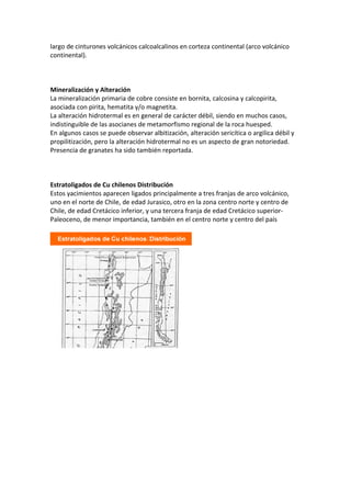 largo de cinturones volcánicos calcoalcalinos en corteza continental (arco volcánico
continental).
Mineralización y Alteración
La mineralización primaria de cobre consiste en bornita, calcosina y calcopirita,
asociada con pirita, hematita y/o magnetita.
La alteración hidrotermal es en general de carácter débil, siendo en muchos casos,
indistinguible de las asocianes de metamorfismo regional de la roca huesped.
En algunos casos se puede observar albitización, alteración sericítica o argilica débil y
propilitización, pero la alteración hidrotermal no es un aspecto de gran notoriedad.
Presencia de granates ha sido también reportada.
Estratoligados de Cu chilenos Distribución
Estos yacimientos aparecen ligados principalmente a tres franjas de arco volcánico,
uno en el norte de Chile, de edad Jurasico, otro en la zona centro norte y centro de
Chile, de edad Cretácico inferior, y una tercera franja de edad Cretácico superior-
Paleoceno, de menor importancia, también en el centro norte y centro del país
 