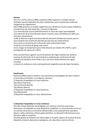 Génesis
Ruiz et al. (1971), Camus (1980) y Espinoza (1981) sugieren un modelo volcano
exhalativo para los depositos de cobre mantiformes, pero no presentan evidencias
categóricas de singenetismo.
Sato (1984) presenta un modelo epigénetico que satisface en mucha mayor medida las
características de estos depositos, y resume lo siguiente:
i) La mineralización ocurre preferentemente en zonas de mayor permeabilidad.
ii) La ubicación de la mineralización está en muchos casos controlados por fallas y/o
intrusivos subvolcánicos.
iii) No se observa en general el desarrollo de alteración hidrotermal notorio, pero la
roca huesped está claramente alterada por procesos de metamorfismo.
iv) La mena se caracteriza por sulfuros de razón azufre/cobre bajas.
v) Calcita es el mineral de ganga más común.
vi) Los rangos de temperatura para mineralización van desde 270 a 430°C, y para
precipitación de calcita, 65 a 195°C.
Estas características sugieren una mineralización de origen hidrotermal, donde la
ausencia de alteración de la roca huesped se explicaría por condiciones de bajo
contraste de equilibrio entre fluido y roca, y/o entre fluido hidrotermal y aguas
connatas.
La fuente de metales se cree es principalmente magmático pero de largo transporte.
Clasificación
Espinoza (1996) propone clasificar a los yacimientos estratoligados de cobre chilenos
en tres clases principales, y con algunas subclases :
1) Depositos hospedados en rocas volcánicas
Tipo Buena Esperanza
Tipo Carolina de Michilla
Tipo Mantos Blancos
2) Depositos hospedados en rocas plutónicas
Tipo Montecristo
3) Depositos hospedados en rocas sedimentarias
1) Depositos hospedados en rocas volcánicas
Este tipo incluye depositos estratoligados con calcosina y bornita como mena
dominante y se hospedan en lavas andesíticas y basálticas. La mineralización ocurre en
los estratos volcánicos y en brechas hidrotermales y esta espacialmente asociada a
diques, cuellos volcánicos y filones gabro-dioríticos. La alteración hidrotermal es muy
discreta y débil en superficie.
Variados grados de oxidación son observables en la parte superior de muchos de estos
depositos, producto deprocesos supérgenos, con atacamita y menor antlerita,
 