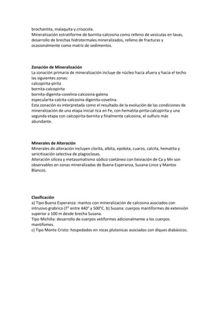 brochantita, malaquita y crisocola.
Mineralización estratiforme de bornita-calcosina como relleno de vesículas en lavas,
desarrollo de brechas hidrotermales mineralizados, relleno de fracturas y
ocasionalmente como matriz de sedimentos.
Zonación de Mineralización
La zonación primaria de mineralización incluye de núcleo hacia afuera y hacia el techo
las siguientes zonas:
calcopirita-pirita
bornita-calcopirita
bornita-digenita-covelina-calcosina-galena
especularita-calcita-calcosina-digenita-covelina.
Esta zonación es interpretada como el resultado de la evolución de las condiciones de
mineralización de una etapa inicial rica en Fe, con hematita-pirita-calcopirita y una
segunda etapa con calcopirita-bornita y finalmente calcosina, el sulfuro más
abundante.
Minerales de Alteración
Minerales de alteración incluyen clorita, albita, epidota, cuarzo, calcita, hematita y
sericitización selectiva de plagioclasas.
Alteración silicea y metasomatismo sódico coetáneo con lixiviación de Ca y Mn son
observables en zonas mineralizadas de Buena Esperanza, Susana-Lince y Mantos
Blancos.
Clasificación
a) Tipo Buena Esperanza: mantos con mineralización de calcosina asociados con
intrusivo grabrico (T° entre 440° y 500°C. b) Susana: cuerpos mantiformes de extensión
superior a 100 m desde brecha Susana.
Tipo Michilla: desarrollo de cuerpos vetiformes adicionalmente a los cuerpos
mantifomes.
c) Tipo Monte Cristo: hospedados en rocas plutonicas asociados con diques diabásicos.
 