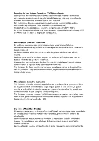 Depositos del tipo Volcano Exhalativos (VMS) Generalidades
Los depositos del tipo VMS (Volcanic Massive Sulphides) o volcano – exhalativos
corresponden a yacimientos de carácter estrato ligado, en este caso generalmente
directa o indirectamente asociados con su roca huesped.
Son yacimientos de origen volcanogénico submarino o continental (de carácter
metasomático y en algunos casos asociados con sedimentación).
Fluidos hidrotermales asociados ocurren a temperaturas entre 50° y 400°C.
En el caso de depositos submarinos, estos ocurren a profundidades del orden de 1000
a 6000 m, bajo condiciones de presión hidroestática.
Mineralización Exhalativa Submarina
En ambiente submarino esta mineralización tiene un carácter exhalativo –
sedimentario donde el equivalente actual es representado por fumarolas submarinas
(black smockers).
La acumulación de minerales ocurre por efectos gravitacionales al salir a fondo
marino.
La descarga de material es rápida, seguida por sedimentación química en bancos
basales alrededor de aperturas volcánicas.
Los depositos son masivos y su distribución estará controlada por los contrastes de
densidad entre el agua de mar y los fluidos hidrotermales.
Si la densidad del fluido hidrotermal es mayor que el agua marina la depositación es
cercana, limitada a pequeñas cuencas laterales, dependiendo entonces también de la
topografía de fondo.
Mineralización Exhalativa Submarina
Si la densidad es similar existen dos posibilidades, que al mezclarse generen un fluido
de mayor densidad, precipitando su carga al igual que en el caso anterior, o que al
mezclarse la densidad siga igual o menor, en este caso la mineralización tendrá una
distribución areal mayor, con poco control topográfico.
Si la densidad es menor entonces los fluidos ascienden, se mezclan y precipitan en un
radio mayor, generando depositos concordantes a la estratigrafía y sin mayor control
topográfico (ej. Hierro bandeado – BIF).
Depositos VMS del tipo Troodos
El caso representativo es el deposito Troodos (Chipre), yacimiento de cobre hospedado
en una secuencia volcánica máfica del tipo ofiolítico, principalmente en lavas de
almohadilla.
La mineralización de sulfuro masivo ocurre en la interfase de lavas de almohadilla
inferior y la zona basal, o bien a lo largo de la secuencia de lavas de almohadilla
inferior y superior.
La mineralización consiste principalmente de pirita y calcopirita con menor esfalerita,
 