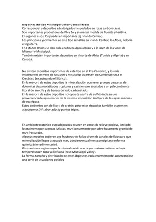 Depositos del tipo Mississippi Valley Generalidades
Corresponden a depositos estratoligados hospedados en rocas carbonatadas.
Son importantes productores de Pb y Zn y en menor medida de fluorita y baritina.
En algunos casos, Cu puede ser importante (ej. Irlanda Central).
Los principales yacimientos de este tipo se hallan en Irlanda Central, los Alpes, Polonia
e Inglaterra.
En Estados Unidos se dan en la cordillera Appalachian y a lo largo de los valles de
Missouri y Mississippi.
También existen importantes depositos en el norte de Africa (Tunisia y Algeria) y en
Canadá.
No existen depositos importantes de este tipo en el Pre-Cámbrico, y los más
importantes del valle de Missouri y Mississippi aparecen del Cámbrico hasta el
Cretásico (exceptuando el Silúrico).
En la mayoría de estos depositos la mineralización ocurre en gruesos paquetes de
dolomitas de paleolatitudes tropicales y casi siempre asociados a un paleoambiente
litoral de arrecife y de bancos de lodo carbonatado.
En la mayoría de estos depositos isotopos de azufre de sulfato indican una
proveniencia de agua marina de la misma composición isotópica de las aguas marinas
de esa época.
Estos ambientes son de litoral de cratón, pero estos depositos también ocurren en
alaucógenos (rift abortados) y puntos triples.
En ambiente cratónico estos depositos ocurren en zonas de relieve positivo, limitado
lateralmente por cuencas lutíticas, muy comunmente por sobre basamento granitoide
muy fracturado.
Algunos modelos sugieren que fracturas y/o fallas sirven de canales de flujo para que
mineralización llegue a agua de mar, donde eventualmente precipitará en forma
química (sin-sedimentario).
Otros autores sugieren que la mineralización ocurre por metasomatismo de baja
temperatura en roca ya litificada (caso Mississippi Valley).
La forma, tamaño y distribución de estos depositos varia enormemente, observandose
una serie de situaciones posibles
 