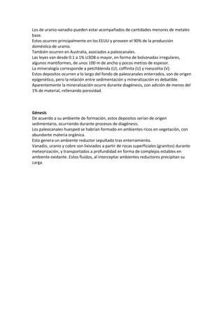 Los de uranio-vanadio pueden estar acompañados de cantidades menores de metales
base.
Estos ocurren principalmente en los EEUU y proveen el 90% de la producción
doméstica de uranio.
También ocurren en Australia, asociados a paleocanales.
Las leyes van desde 0.1 a 1% U3O8 o mayor, en forma de bolsonadas irregulares,
algunos mantiformes, de unos 100 m de ancho y pocos metros de espesor.
La mineralogía corresponde a petchblenda (U), coffinita (U) y roescolita (V).
Estos depositos ocurren a lo largo del fondo de paleocanales enterrados, son de origen
epigenético, pero la relación entre sedimentación y mineralización es debatible.
Aparentemente la mineralización ocurre durante diagénesis, con adición de menos del
1% de material, rellenando porosidad.
Génesis
De acuerdo a su ambiente de formación, estos depositos serían de origen
sedimentario, ocurriendo durante procesos de diagénesis.
Los paleocanales huesped se habrían formado en ambientes ricos en vegetación, con
abundante materia orgánica.
Esto genera un ambiente reductor sepultado tras enterramiento.
Vanadio, uranio y cobre son lixiviados a partir de rocas superficiales (granitos) durante
meteorización, y transportados a profundidad en forma de complejos estables en
ambiente oxidante. Estos fluidos, al interceptar ambientes reductores precipitan su
carga.
 
