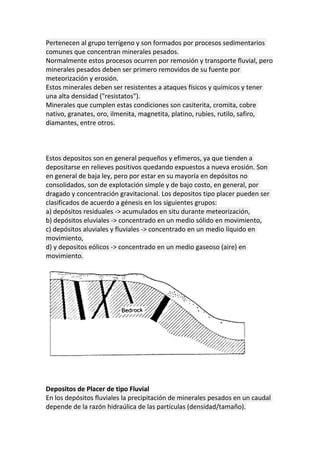 Pertenecen al grupo terrígeno y son formados por procesos sedimentarios
comunes que concentran minerales pesados.
Normalmente estos procesos ocurren por remosión y transporte fluvial, pero
minerales pesados deben ser primero removidos de su fuente por
meteorización y erosión.
Estos minerales deben ser resistentes a ataques físicos y químicos y tener
una alta densidad ("resistatos").
Minerales que cumplen estas condiciones son casiterita, cromita, cobre
nativo, granates, oro, ilmenita, magnetita, platino, rubies, rutilo, safiro,
diamantes, entre otros.
Estos depositos son en general pequeños y efimeros, ya que tienden a
depositarse en relieves positivos quedando expuestos a nueva erosión. Son
en general de baja ley, pero por estar en su mayoría en depósitos no
consolidados, son de explotación simple y de bajo costo, en general, por
dragado y concentración gravitacional. Los depositos tipo placer pueden ser
clasificados de acuerdo a génesis en los siguientes grupos:
a) depósitos residuales -> acumulados en situ durante meteorización,
b) depósitos eluviales -> concentrado en un medio sólido en movimiento,
c) depósitos aluviales y fluviales -> concentrado en un medio líquido en
movimiento,
d) y depositos eólicos -> concentrado en un medio gaseoso (aire) en
movimiento.
Depositos de Placer de tipo Fluvial
En los depósitos fluviales la precipitación de minerales pesados en un caudal
depende de la razón hidraúlica de las partículas (densidad/tamaño).
 