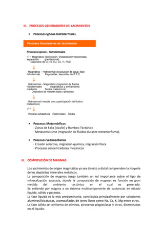 III. PROCESOS GENERADORES DE YACIMIENTOS
• Procesos Igneos-hidrotermales
• Procesos Metamórficos
- Zonas de Falla (cizalle) y Bombeo Tectónico
- Metasomatismo (migración de fluidos durante metamorfismo).
• Procesos Sedimentarios
- Erosión selectiva, migración química, migración física
- Procesos concentradores mecánicos
III. COMPOSICIÓN DE MAGMAS
Los yacimientos de origen magmático ya sea directo o distal comprenden la mayoría
de los depósitos minerales metálicos.
La composición de magmas juega también un rol importante sobre el tipo de
mineralización asociada, donde la composición de magmas es función en gran
medida del ambiente tectónico en el cual es generado.
Se entiende por magma a un sistema multicomponente de sustancias en estado
líquido, sólido y gaseoso.
La fase líquida es la más predominante, constituida principalmente por soluciones
aluminosilicicatadas, acompañadas de iones libres como Na, Ca, K, Mg entre otros.
La fase sólida se conforma de olivinos, piroxenos plagioclasas y otros, diseminados
en el líquido.
 