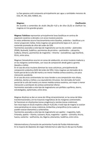 La fase gaseosa está compuesta principalmente por agua y cantidades menores de
CO2, HF, HCl, SO2, H2BO3, etc.
Magmas: Clasificación
De acuerdo a contenidos de alcalis (Na2O)+ K2O y de sílice (Si2O) se clasifican los
magmas en tres grandes grupos:
Magmas Toleíticos representan principalmente lavas basálticas en centros de
expansión oceánico o dorsales o en arcos insulares jovenes.
En estos ambientes ocurre fraccionamiento entre basaltos, andesitas – basálticas y en
menor proporción riolitas. Estos magmas son generalmente bajos en K, con un
contenido promedio de sílice del orden de 53%.
Yacimientos asociados a este tipo de magmatismo son los de cromita – platinoides
(PGM), Bushveld, Sudáfrica, yacimientos de pirrotina – pentlandita – calcopirita,
Sudbury, Ontario, yacimientos de magnetita – ilmenita – (vanaditina), Lago Stanford,
EEUU, entre otros.
Magmas Calcoalcalinos ocurren en zonas de subducción, en arcos insulares maduros y
en los márgenes continentales, con rocas de composición desde gabro a granito
(basalto a riolita).
En el caso de arcos insulares dominan las rocas volcánicas, principalmente de
composición andesítica (SiO2 del orden de 59%). Estos magmas son derivados de la
fusión parcial de la cuña del manto y en menor medida corteza oceánica, con poca
interacción ascedente.
En el caso de arcos continentales las rocas tienden a una composición más silicea,
andesitas, dacitas y riolitas y sus equivalentes intrusivos. Son derivados de fusión
parcial de la cuña del manto y en menor medida corteza oceánica, con mayor o menor
interacción y asimilación de corteza continental inferior.
Yacimientos asociados a este tipo de magmatismo son pórfidos cupríferos, skarns,
estratoligados, epitermales, entre otros.
Magmas Alcalinos se dan en zonas de rifting intracontinental, en las zonas de fallas
transformacionales y en los trasarcos magmáticos de los margenes continentales.
Se fraccionan en shoshonitas (zonas orogénicas) y sienitas (zonas cratónicas).
Son rocas bajas en (Si2O) respecto a (Na2O+ K2O) alto. A este tipo de magma se asocian
rocas peralcalinas en zonas cratónicas, kimberlitas y lamprófiros (a los cuales se
pueden asociar diamantes) y carbonatitas.
Yacimientos asociados a este tipo de magmatismo son apatito – magnetita, Sokli,
Finlandia, apatito – titanita, Lozovero, Rusia, magnetita – apatito – actinolita, Kiruna,
Suecia, casiterita – wolframita, Jos, Nigeria y diamantes, Sudáfrica, entre otros.
Hidrotermalismo y Formación de yacimientos Fuente de Fluidos Hidrotermales
En la mayoría de depósitos de origen hidrotermal se sabe hoy en día que los fluidos
 