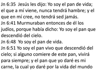 Jn 6:35 Jesús les dijo: Yo soy el pan de vida;
el que a mí viene, nunca tendrá hambre; y el
que en mí cree, no tendrá sed jamás.
Jn 6:41 Murmuraban entonces de él los
judíos, porque había dicho: Yo soy el pan que
descendió del cielo.
Jn 6:48 Yo soy el pan de vida.
Jn 6:51 Yo soy el pan vivo que descendió del
cielo; si alguno comiere de este pan, vivirá
para siempre; y el pan que yo daré es mi
carne, la cual yo daré por la vida del mundo

 