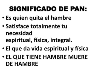 SIGNIFICADO DE PAN:
• Es quien quita el hambre
• Satisface totalmente tu
necesidad
espiritual, física, integral.
• El que da vida espiritual y física
• EL QUE TIENE HAMBRE MUERE
DE HAMBRE

 