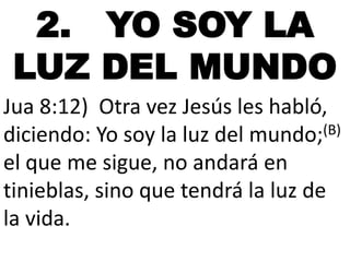 2. YO SOY LA
LUZ DEL MUNDO
Jua 8:12) Otra vez Jesús les habló,
diciendo: Yo soy la luz del mundo;(B)
el que me sigue, no andará en
tinieblas, sino que tendrá la luz de
la vida.

 