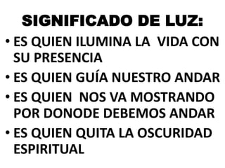 SIGNIFICADO DE LUZ:
• ES QUIEN ILUMINA LA VIDA CON
SU PRESENCIA
• ES QUIEN GUÍA NUESTRO ANDAR
• ES QUIEN NOS VA MOSTRANDO
POR DONODE DEBEMOS ANDAR
• ES QUIEN QUITA LA OSCURIDAD
ESPIRITUAL

 