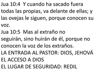 Jua 10:4 Y cuando ha sacado fuera
todas las propias, va delante de ellas; y
las ovejas le siguen, porque conocen su
voz.
Jua 10:5 Mas al extraño no
seguirán, sino huirán de él, porque no
conocen la voz de los extraños.
LA ENTRADA AL PASTOR: DIOS, JEHOVÁ
EL ACCESO A DIOS
EL LUGAR DE SEGURIDAD: REDIL

 