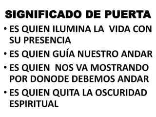 SIGNIFICADO DE PUERTA
• ES QUIEN ILUMINA LA VIDA CON
SU PRESENCIA
• ES QUIEN GUÍA NUESTRO ANDAR
• ES QUIEN NOS VA MOSTRANDO
POR DONODE DEBEMOS ANDAR
• ES QUIEN QUITA LA OSCURIDAD
ESPIRITUAL

 