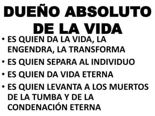 DUEÑO ABSOLUTO
DE LA VIDA

• ES QUIEN DA LA VIDA, LA
ENGENDRA, LA TRANSFORMA
• ES QUIEN SEPARA AL INDIVIDUO
• ES QUIEN DA VIDA ETERNA
• ES QUIEN LEVANTA A LOS MUERTOS
DE LA TUMBA Y DE LA
CONDENACIÓN ETERNA

 