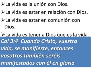La vida es la unión con Dios.
La vida es estar en relación con Dios.
La vida es estar en comunión con
Dios.
La vida es tener a Dios que es la vida.

Col 3:4 Cuando Cristo, vuestra
vida, se manifieste, entonces
vosotros también seréis
manifestados con él en gloria

 