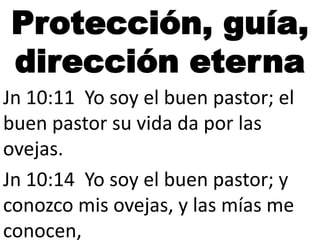 Protección, guía,
dirección eterna
Jn 10:11 Yo soy el buen pastor; el
buen pastor su vida da por las
ovejas.
Jn 10:14 Yo soy el buen pastor; y
conozco mis ovejas, y las mías me
conocen,

 