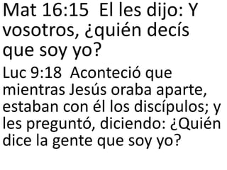 Mat 16:15 El les dijo: Y
vosotros, ¿quién decís
que soy yo?
Luc 9:18 Aconteció que
mientras Jesús oraba aparte,
estaban con él los discípulos; y
les preguntó, diciendo: ¿Quién
dice la gente que soy yo?

 