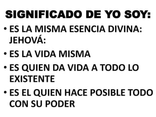 SIGNIFICADO DE YO SOY:
• ES LA MISMA ESENCIA DIVINA:
JEHOVÁ:
• ES LA VIDA MISMA
• ES QUIEN DA VIDA A TODO LO
EXISTENTE
• ES EL QUIEN HACE POSIBLE TODO
CON SU PODER

 