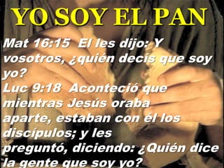 YO SOY EL PAN
Mat 16:15 El les dijo: Y
vosotros, ¿quién decís que soy
yo?
Luc 9:18 Aconteció que
mientras Jesús oraba
aparte, estaban con él los
discípulos; y les
preguntó, diciendo: ¿Quién dice
la gente que soy yo?

 