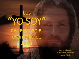 Los
“YO SOY”
de Jesús en el
evangelio de
Juan
Preparado por
Humberto E. Corrales
Mayo 2015
 