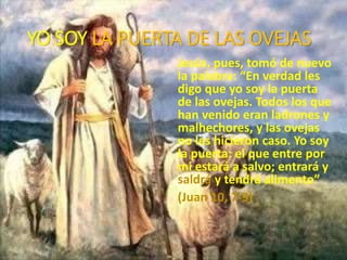 YO SOY LA PUERTA DE LAS OVEJAS
Jesús, pues, tomó de nuevo
la palabra: “En verdad les
digo que yo soy la puerta
de las ovejas. Todos los que
han venido eran ladrones y
malhechores, y las ovejas
no les hicieron caso. Yo soy
la puerta: el que entre por
mi estará a salvo; entrará y
saldrá y tendrá alimento”
(Juan 10, 7-9)
 