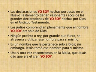 • Las declaraciones YO SOY hechas por Jesús en el
Nuevo Testamento tienen resonantes ecos de las
grandes declaraciones de YO SOY hechas por Dios
en el Antiguo Testamento.
• Los judíos comprendían plenamente que el nombre
YO SOY era sólo de Dios.
• Ningún profeta o rey, por grande que fuera, se
atrevería a utilizar ese nombre para sí mismo.
• Es un nombre que le pertenece sólo a Dios; sin
embargo, Jesús tomó ese nombre para sí mismo.
• Una y otra vez encontramos en la Biblia, que Jesús
dijo que era el gran YO SOY.
 