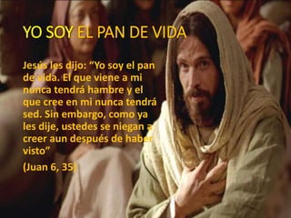 YO SOY EL PAN DE VIDA
Jesús les dijo: “Yo soy el pan
de vida. El que viene a mi
nunca tendrá hambre y el
que cree en mi nunca tendrá
sed. Sin embargo, como ya
les dije, ustedes se niegan a
creer aun después de haber
visto”
(Juan 6, 35)
 