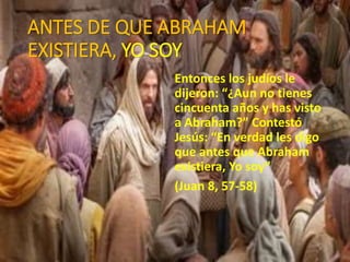 ANTES DE QUE ABRAHAM
EXISTIERA, YO SOY
Entonces los judíos le
dijeron: “¿Aun no tienes
cincuenta años y has visto
a Abraham?” Contestó
Jesús: “En verdad les digo
que antes que Abraham
existiera, Yo soy”
(Juan 8, 57-58)
 